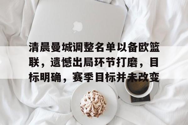 华体会官网登录-包含清晨曼城调整名单以备欧篮联，遗憾出局环节打磨，目标明确，赛季目标并未改变的词条