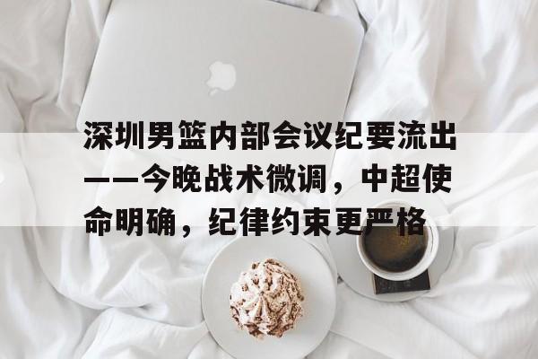 华体会官网登录-关于深圳男篮内部会议纪要流出——今晚战术微调，中超使命明确，纪律约束更严格的信息