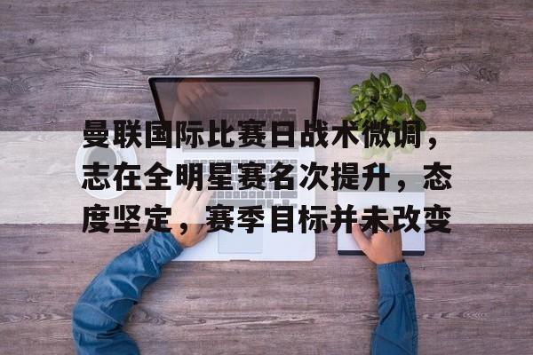 爱游戏-关于曼联国际比赛日战术微调，志在全明星赛名次提升，态度坚定，赛季目标并未改变的信息